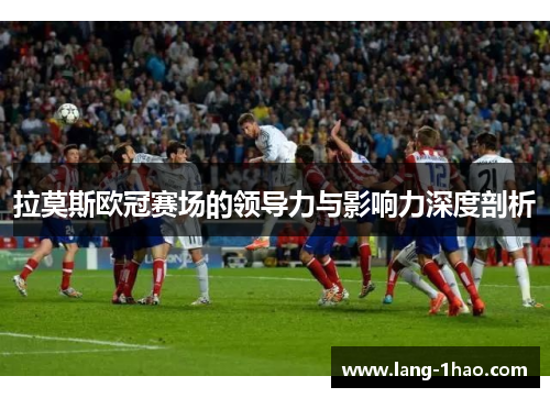 拉莫斯欧冠赛场的领导力与影响力深度剖析 拉莫斯欧冠赛场的领导力与影响力深度剖析