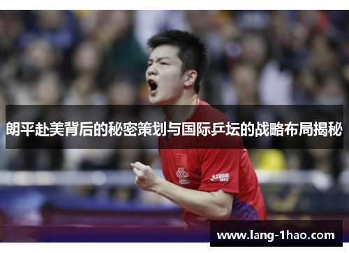 朗平赴美背后的秘密策划与国际乒坛的战略布局揭秘
