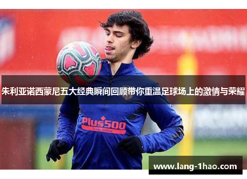 朱利亚诺西蒙尼五大经典瞬间回顾带你重温足球场上的激情与荣耀