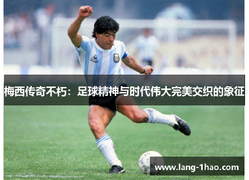 梅西传奇不朽:足球精神与时代伟大完美交织的象征 梅西传奇不朽:足球精神与时代伟大完美交织的象征