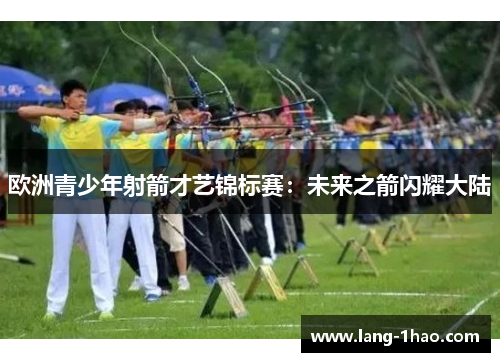 欧洲青少年射箭才艺锦标赛:未来之箭闪耀大陆 欧洲青少年射箭才艺锦标赛:未来之箭闪耀大陆