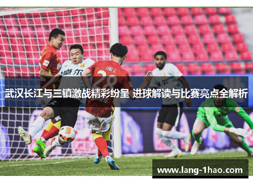 武汉长江与三镇激战精彩纷呈 进球解读与比赛亮点全解析