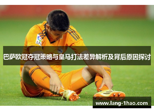 巴萨欧冠夺冠策略与皇马打法差异解析及背后原因探讨
