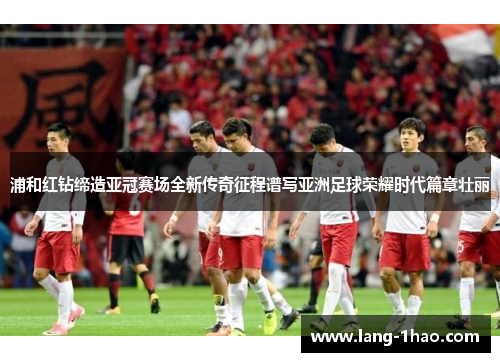 浦和红钻缔造亚冠赛场全新传奇征程谱写亚洲足球荣耀时代篇章壮丽 浦和红钻缔造亚冠赛场全新传奇征程谱写亚洲足球荣耀时代篇章壮丽