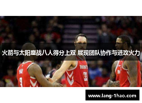 火箭与太阳鏖战八人得分上双 展现团队协作与进攻火力 火箭与太阳鏖战八人得分上双 展现团队协作与进攻火力
