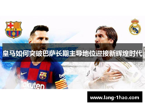 皇马如何突破巴萨长期主导地位迎接新辉煌时代 皇马如何突破巴萨长期主导地位迎接新辉煌时代