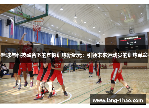 篮球与科技融合下的虚拟训练新纪元:引领未来运动员的训练革命 篮球与科技融合下的虚拟训练新纪元:引领未来运动员的训练革命