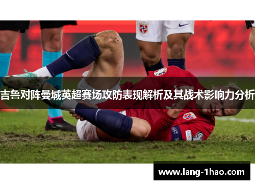 吉鲁对阵曼城英超赛场攻防表现解析及其战术影响力分析