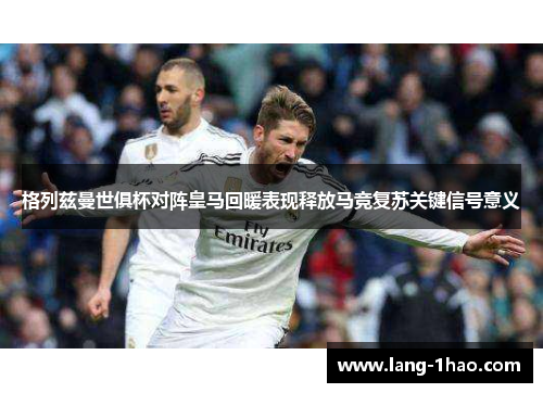 格列兹曼世俱杯对阵皇马回暖表现释放马竞复苏关键信号意义