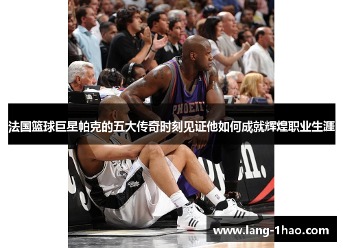 法国篮球巨星帕克的五大传奇时刻见证他如何成就辉煌职业生涯