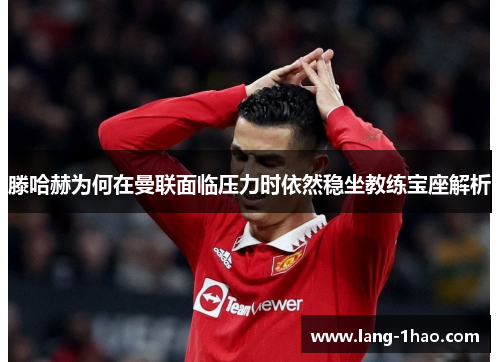 滕哈赫为何在曼联面临压力时依然稳坐教练宝座解析