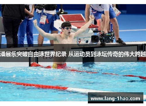 潘展乐突破自由泳世界纪录 从运动员到泳坛传奇的伟大跨越