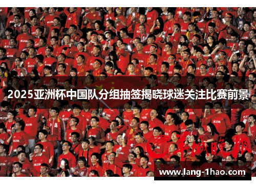 2025亚洲杯中国队分组抽签揭晓球迷关注比赛前景