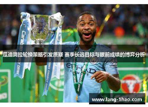 瓜迪奥拉轮换策略引发质疑 赛季长远目标与眼前成绩的博弈分析