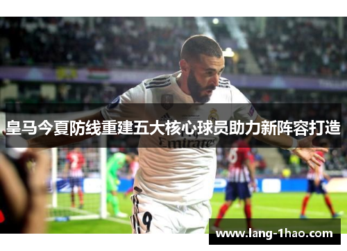 皇马今夏防线重建五大核心球员助力新阵容打造