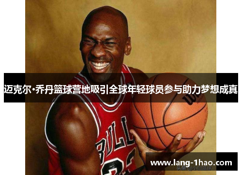 迈克尔·乔丹篮球营地吸引全球年轻球员参与助力梦想成真