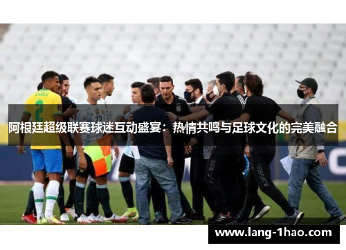 阿根廷超级联赛球迷互动盛宴：热情共鸣与足球文化的完美融合