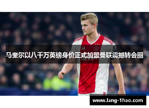 马奎尔以八千万英镑身价正式加盟曼联震撼转会圈